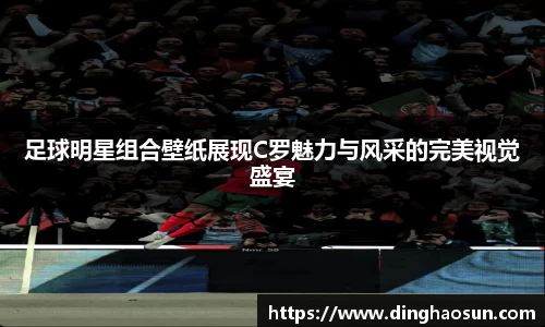 足球明星组合壁纸展现C罗魅力与风采的完美视觉盛宴
